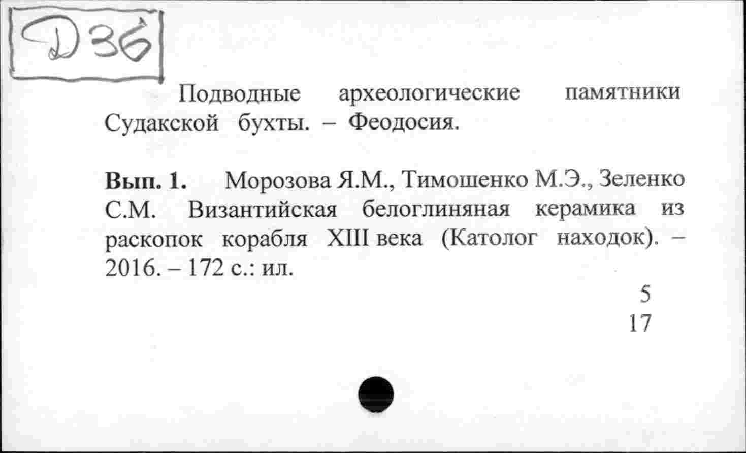 ﻿^7)3^
Подводные археологические памятники Судакской бухты. - Феодосия.
Вып. 1. Морозова Я.М., Тимошенко М.Э., Зеленко С.М. Византийская белоглиняная керамика из раскопок корабля XIII века (Католог находок). -2016.- 172 с.: ил.
5
17
